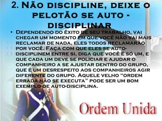 2.  Não discipline, deixe o pelotão se auto - disciplinar   Dependendo do êxito de seu trabalho, vai chegar um momento em que você não vai mais reclamar de nada, eles todos reclamarão por você. Faça com que eles se auto-disciplinem entre si, diga que você é só um, e que cada um deve se policiar e ajudar o companheiro a se ajustar dentro do grupo, que é um desrespeito aos companheiros agir diferente do grupo. Aquele velho “ordem errada não se executa” pode ser um bom exemplo de auto-disciplina. 