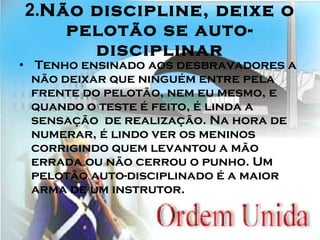2. Não discipline, deixe o pelotão se auto-disciplinar   Tenho ensinado aos desbravadores a não deixar que ninguém entre pela frente do pelotão, nem eu mesmo, e quando o teste é feito, é linda a sensação  de realização. Na hora de numerar, é lindo ver os meninos corrigindo quem levantou a mão errada ou não cerrou o punho. Um pelotão auto-disciplinado é a maior arma de um instrutor. 