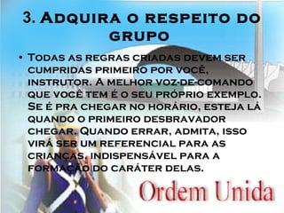 3.  Adquira o respeito do grupo   Todas as regras criadas devem ser cumpridas primeiro por você, instrutor. A melhor voz-de-comando que você tem é o seu próprio exemplo. Se é pra chegar no horário, esteja lá quando o primeiro desbravador chegar. Quando errar, admita, isso virá ser um referencial para as crianças, indispensável para a formação do caráter delas.   