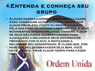 4. Entenda e conheça seu grupo   Alguns desbravadores terão dificuldades para conseguir acompanhar o grupo, por algum problema físico ou mesmo causado pela sua fase de intenso crescimento, e seus movimentos desengonçados. Designe algum de seus melhores desbravadores para ajudá-lo(a) a melhorar seus movimentos treinando com ele(a), e motivando a melhorar seu desempenho. É claro que, por mais que seu desbravador seja bom, você deve, depois, tirar algum tempo para fazer isso.   