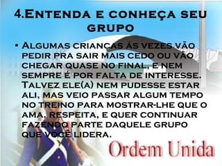 4. Entenda e conheça seu grupo Algumas crianças ás vezes vão pedir pra sair mais cedo ou vão chegar quase no final, e nem sempre é por falta de interesse. Talvez ele(a) nem pudesse estar ali, mas veio passar algum tempo no treino para mostrar-lhe que o ama, respeita, e quer continuar fazendo parte daquele grupo que você lidera. 