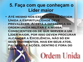 5. Faça com que conheçam o Líder maior   Até mesmo nos exercícios de Ordem Unida a espiritualidade deve prevalecer. Aí está a diferença da ordem unida militar e a nossa. Conscientize-os de que servem a um Líder maior, por isso devem procurar alcançar a Excelência, não só em seus movimentos, mas em seus atos, palavras e ações, dentro e fora do clube. 