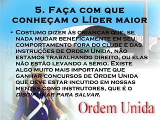 5. Faça com que conheçam o Líder maior Costumo dizer às crianças que, se nada mudar beneficamente em seu comportamento fora do clube e das instruções de Ordem Unida, não estamos trabalhando direito, ou elas não estão levando a sério. Existe algo muito mais importante que ganhar concursos de Ordem Unida que deve estar incutido em nossas mentes como instrutores, que é o  disciplinar para salvar .  