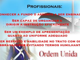 Profissionais: Conhecer a fundo o assunto a ser ensinado Ser capaz de organizar e  dirigir a instrução eficazmente Ser um exemplo de apresentação  quanto ao uniforme adequado Ter respeito e habilidade no trato com os desbravadores evitando termos humilhantes 