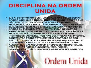 DISCIPLINA NA ORDEM UNIDA Eis aí o motivo porque muitos pais não conseguiram apoiar até hoje a Ordem Unida no clube, parece que não tem objetivo, só ver os pobres garotos marchando dia e noite já incomoda, ainda mais saber que, se ele fizer algo errado, vai pagar tanto(nº de apoios ou flexões, etc...), ou vai ficar de castigo tanto tempo, sem falar que o desbravador não terá mais motivação alguma para voltar a assistir instruções. Ás vezes, por não controlar a si próprio, o instrutor perde totalmente o controle de seu pelotão, sendo ele a primeira pessoa que precisa de comandos. O auto-controle é indispensável para alguém que vai assumir um grupo e ser responsável, pelo menos por alguns instantes, por seu deslocamento.Alguns critérios devem ser seguidos: 