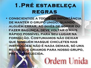 1.Pré estabeleça regras   conscientize a todos da importância de manter o grupo unido, quando alguém errar, ao invés de sorrir ou fazer bagunça, deve voltar o mais rápido possível para seu lugar na formação. Costumamos não deixar que ninguém masque chicletes nas instruções; não é nada demais, só uma regra que criamos para nosso grupo, pré-estabelecida.  