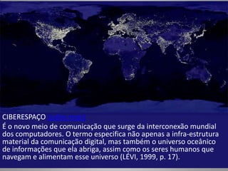 CIBERESPAÇO (saiba mais)
É o novo meio de comunicação que surge da interconexão mundial
dos computadores. O termo especifica não apenas a infra-estrutura
material da comunicação digital, mas também o universo oceânico
de informações que ela abriga, assim como os seres humanos que
navegam e alimentam esse universo (LÉVI, 1999, p. 17).
 