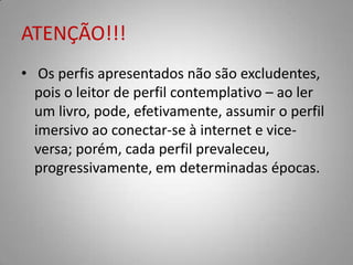 ATENÇÃO!!!
• Os perfis apresentados não são excludentes,
  pois o leitor de perfil contemplativo – ao ler
  um livro, pode, efetivamente, assumir o perfil
  imersivo ao conectar-se à internet e vice-
  versa; porém, cada perfil prevaleceu,
  progressivamente, em determinadas épocas.
 