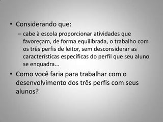 • Considerando que:
  – cabe à escola proporcionar atividades que
    favoreçam, de forma equilibrada, o trabalho com
    os três perfis de leitor, sem desconsiderar as
    características específicas do perfil que seu aluno
    se enquadra...
• Como você faria para trabalhar com o
  desenvolvimento dos três perfis com seus
  alunos?
 