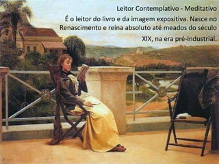 Leitor Contemplativo - Meditativo
 É o leitor do livro e da imagem expositiva. Nasce no
Renascimento e reina absoluto até meados do século
                            XIX, na era pré-industrial.
 