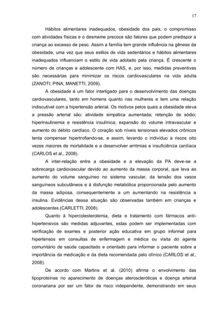 17

         Hábitos alimentares inadequados, obesidade dos pais, o compromisso
com atividades físicas e o desmame precoce são fatores que podem predispor a
criança ao excesso de peso. Assim a família tem grande influência na gênese da
obesidade, uma vez que seus estilos de vida sedentários e hábitos alimentares
inadequados influenciam o estilo de vida adotado pela criança. É crescente o
número de crianças e adolescente com HAS, e, por isso, medidas preventivas
são necessárias para minimizar os riscos cardiovasculares na vida adulta
(ZANOTI; PINA; MANETTI, 2009).
         A obesidade é um fator interligado para o desenvolvimento das doenças
cardiovasculares, tanto em homens quanto nas mulheres e tem uma relação
indiscutível com a hipertensão arterial. Os motivos pelos quais a obesidade eleva
a pressão arterial são: atividade simpática aumentada; retenção de sódio;
hiperinsulinemia e resistência insulínica; expansão do volume intravascular e
aumento do débito cardíaco. O coração sob níveis tensionais elevados crônicos
tenta compensar hipertrofiando-se, e assim, levando o indivíduo a riscos oito
vezes maiores de mortalidade e a desenvolver arritmias e insuficiência cardíaca
(CARLOS et al., 2008).
         A inter-relação entre a obesidade e a elevação da PA deve-se a
sobrecarga cardiovascular devido ao aumento da massa corporal, que leva ao
aumento do volume sanguíneo no sistema vascular, da tensão dos vasos
sanguíneos subcutâneos e à disfunção metabólica proporcionada pelo aumento
da massa adiposa, consequentemente a um aumentando na resistência a
insulina. Evidências dessa situação são observadas também em crianças e
adolescentes (CARLETTI, 2008).
         Quanto à hipercolesterolemia, dieta e tratamento com fármacos anti-
hipertensivos são medidas adjuvantes, estas podem ser implementadas com
verificação de exames e posterior ação educativa em grupo informal para
hipertensos em consultas de enfermagem e médica ou visita do agente
comunitário de saúde capacitado e orientado para informar o paciente sobre a
importância da medicação e da dieta recomendada pelo clínico (CARLOS et al.,
2008).
         De acordo com Martins et al. (2010) afirma o envolvimento das
lipoproteínas no aparecimento de doenças ateroscleróticas e doença arterial
coronariana por ser um fator de risco independente, demonstrando em seus
 