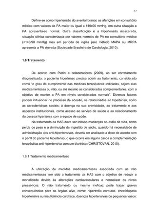 22

      Define-se como hipertensão do avental branco as aferições em consultório
médico com valores da PA maior ou igual a 140x90 mmHg, em outra situação a
PA apresenta-se normal. Outra classificação é a hipertensão mascarada,
situação clínica caracterizada por valores normais de PA no consultório médico
(<140/90 mmHg) mas em período de vigília pelo método MAPA ou MRPA
apresenta a PA elevada (Sociedade Brasileira de Cardiologia, 2010).



1.6 Tratamento



      De acordo com Pierin e colaboradores (2009), ao ser corretamente
diagnosticado, o paciente hipertenso precisa aderir ao tratamento, considerado
como “o grau de cumprimento das medidas terapêuticas indicadas, sejam elas
medicamentosas ou não, ou até mesmo as consideradas complementares, com o
objetivo de manter a PA em níveis considerados normais”. Diversos fatores
podem influenciar no processo de adesão, os relacionados ao hipertenso, como
as características sociais; á doença na sua cronicidade, ao tratamento e aos
aspectos institucionais, como acesso ao serviço de saúde e ao relacionamento
da pessoa hipertensa com a equipe de saúde.
      No tratamento da HAS deve ser incluso mudanças no estilo de vida, como
perda de peso e a diminuição da ingestão de sódio, quando há necessidade de
administração dos anti-hipertensivos, deverá ser analisada a dose de acordo com
o perfil do paciente hipertenso, o que ocorre em alguns casos a complementação
terapêutica anti-hipertensiva com um diurético (CHRISTOVAN, 2010).



1.6.1 Tratamento medicamentoso



      A utilização de medidas medicamentosas associada com as não
medicamentosas tem sido o tratamento da HAS com o objetivo de reduzir a
mortalidade devido às alterações cardiovasculares e normalizar os níveis
pressóricos. O não tratamento ou mesmo ineficaz pode trazer graves
consequências para os órgãos alvo, como: hipertrofia cardíaca, encefalopatia
hipertensiva ou insuficiência cardíaca, doenças hipertensivas de pequenos vasos:
 