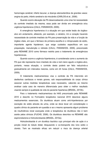 23

hemorragia cerebral, infarto lacunar, e doença aterosclerótica de grandes vasos:
angina do peito, infarto cerebral e do miocárdio (CARLOS et al., 2008).
         Quando ocorre elevação da PA desencadeando uma crise há necessidade
do controle imediato da mesma, essa pode ser divida em emergência e/ou
urgência hipertensiva (CALIL; PARANHOS, 2009).
         A emergência hipertensiva é a situação em que existe lesão de órgãos-
alvo em andamento, afetando, por exemplo, o cérebro, rim e coração havendo
necessidade de controle imediato da PA para preservação da vida e a função de
órgãos vitais, em que o fármaco de primeira escolha é o nitroprusseto de sódio,
importante agente hipotensor, que exige cuidados específicos em sua
preparação, manutenção e retirada (CALIL; PARANHOS, 2009), preconizado
pela RENAME 2010 como fármaco restrito para o tratamento de emergências
hipertensivas.
         Quando ocorre a urgência hipertensiva, é considerada como o aumento da
PA que não representa risco imediato de vida e nem dano agudo a órgãos-alvo,
portanto, nessa situação, o controle desta poderá ser feito reduzindo-a
gradualmente em intervalos maiores, como em 24 horas (CALIL; PARANHOS,
2009).
         O tratamento medicamentoso visa o controle da PA intervindo em
desfechos cardíacos e renais graves, sob responsabilidade do corpo clínico
associar outras medidas terapêuticas caso necessário, cabendo ao mesmo
analisar cada caso de maneira diferenciada para obter o melhor resultado
visando sempre à qualidade de vida do paciente hipertenso (BRASIL, 2010b).
         Para o tratamento medicamentoso da HAS preconizado pela RENAME
2010 e descrito no Formulário terapêutico nacional 2010 descreve alguns
medicamentos essenciais. Os diuréticos atuam como anti-hipertensivos por
excreção de sódio através da urina, onde se deve levar em consideração o
quadro clínico do paciente em questão e se o mesmo apresenta algum problema
de insuficiência renal avançada onde a terapêutica de diuréticos não é bem
aceita pelos clínicos (FUCHS, 2006). Os diuréticos descritos na RENAME são
espironolactona e hidroclorotiazida (BRASIL, 2010a).
         Hidroclorotiazida é um diurético tiazídico cujo principal sítio de ação é a
porção inicial do túbulo distal, bloqueando o co-transporte dos íons sódio e
cloreto. Tem se mostrado eficaz em reduzir o risco da doença arterial
 