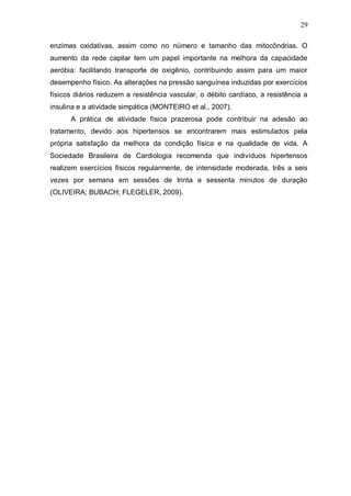 29

enzimas oxidativas, assim como no número e tamanho das mitocôndrias. O
aumento da rede capilar tem um papel importante na melhora da capacidade
aeróbia: facilitando transporte de oxigênio, contribuindo assim para um maior
desempenho físico. As alterações na pressão sanguínea induzidas por exercícios
físicos diários reduzem a resistência vascular, o débito cardíaco, a resistência a
insulina e a atividade simpática (MONTEIRO et al., 2007).
      A prática de atividade física prazerosa pode contribuir na adesão ao
tratamento, devido aos hipertensos se encontrarem mais estimulados pela
própria satisfação da melhora da condição física e na qualidade de vida. A
Sociedade Brasileira de Cardiologia recomenda que indivíduos hipertensos
realizem exercícios físicos regularmente, de intensidade moderada, três a seis
vezes por semana em sessões de trinta a sessenta minutos de duração
(OLIVEIRA; BUBACH; FLEGELER, 2009).
 