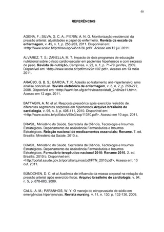 48

                                REFERÊNCIAS



AGENA, F.; SILVA, G. C. A.; PIERIN, A. N. G. Monitorização residencial da
pressão arterial: atualidades e papel do enfermeiro. Revista da escola de
enfermagem, v. 45, n. 1, p. 258-263, 2011. Disponível em:
<http://www.scielo.br/pdf/reeusp/v45n1/36.pdf>. Acesso em 12 jul. 2011.

ALVAREZ, T. S.; ZANELLA, M. T. Impacto de dois programas de educação
nutricional sobre o risco cardiovascular em pacientes hipertensos e com excesso
de peso. Revista de nutrição, Campinas, v. 22, n. 1, p. 71-79, jan/fev, 2009.
Disponível em: <http://www.scielo.br/pdf/rn/v22n1/07.pdf>. Acesso em 13 maio
2011.

ARAÚJO, G. B. S.; GARCIA, T. R. Adesão ao tratamento anti-hipertensivo: uma
análise conceitual. Revista eletrônica de enfermagem, v. 8, n. 2, p. 259-272,
2006. Disponível em: <http://www.fen.ufg.br/revista/revista8_2/v8n2a11.htm>.
Acesso em 12 ago. 2011.

BATTAGIN, A. M. et al. Resposta pressórica após exercício resistido de
diferentes segmentos corporais em hipertensos.Arquivo brasileiro de
cardiologia, v. 95, n. 3, p. 405-411, 2010. Disponível em:
<http://www.scielo.br/pdf/abc/v95n3/aop11310.pdf>. Acesso em 10 ago. 2011.

BRASIL. Ministério da Saúde. Secretaria de Ciência, Tecnologia e Insumos
Estratégicos. Departamento de Assistência Farmacêutica e Insumos
Estratégicos. Relação nacional de medicamentos essenciais: Rename. 7. ed.
Brasília: Ministério da Saúde, 2010 a.

BRASIL. Ministério da Saúde. Secretaria de Ciência, Tecnologia e Insumos
Estratégicos. Departamento de Assistência Farmacêutica e Insumos
Estratégicos. Formulário terapêutico nacional 2010: Rename 2010. 2. ed.
Brasília, 2010 b. Disponível em:
<http://portal.saude.gov.br/portal/arquivos/pdf/FTN_2010.pdf>. Acesso em: 10
out. 2011.

BÜNDCHEN, D. C. et al.Ausência de influencia da massa corporal na redução da
pressão arterial após exercício físico. Arquivo brasileiro de cardiologia, v. 94,
n. 5, p. 678-683, 2009.

CALIL, A. M.; PARANHOS, W. Y. O manejo do nitroprussiato de sódio em
emergências hipertensivas. Revista nursing, v. 11, n. 130, p. 132-136, 2009.
 