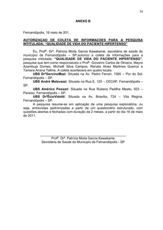 54

                                  ANEXO B


Fernandópolis, 16 maio de 201.

AUTORIZAÇAO DE COLETA DE INFORMAÇOES PARA A PESQUISA
INTITULADA: “QUALIDADE DE VIDA DO PACIENTE HIPERTENSO”

      Eu, Profª. Drª. Patrícia Moita Garcia Kawakame, secretária de saúde do
município de Fernandópolis – SP,autorizo a coleta de informações para a
pesquisa intitulada: “QUALIDADE DE VIDA DO PACIENTE HIPERTENSO”,
pesquisa que tem como responsáveis o Profº. Giovanni Carlos de Oliveira, Mayra
Azambuja Gomes, Michelli Silva Campos, Renata Alves Martines Queiroz e
Tamara Ariana Telline. A coleta acontecera em quatro locais:
      UBS DrºGercinoMazi: Situada na Av. Pedro Ferrari, 1595 – Por do Sol,
Fernandópolis – SP.
      UBS André Malavazzi: Situada na Rua E, 125 – CECAP, Fernandópolis –
SP.
      UBS Américo Possari: Situada na Rua Rubens Padilha Meato, 923 –
Paraíso, Fernandópolis – SP.
      UBS DrºÉcioVidotti: Situada na Av. Brasília, 724 – Vila Regina,
Fernandópolis – SP.
      A pesquisa resume-se em aplicação de uma pesquisa exploratória, ou
seja, entrevistas padronizadas a partir de um questionário estruturado, com
questões abertas e fechadas com duração de 2 meses, a partir do dia 16 de maio
de 2011.




          _______________________________________________
                 Profª. Drª. Patrícia Moita Garcia Kawakame
           Secretária de Saúde do Município de Fernandópolis - SP
 