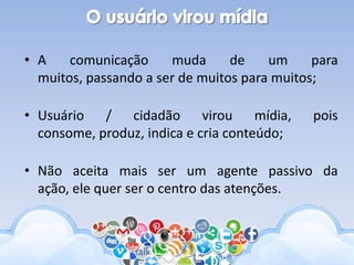 • A comunicação muda de um para
muitos, passando a ser de muitos para muitos;
• Usuário / cidadão virou mídia, pois
consome, produz, indica e cria conteúdo;
• Não aceita mais ser um agente passivo da
ação, ele quer ser o centro das atenções.
 
