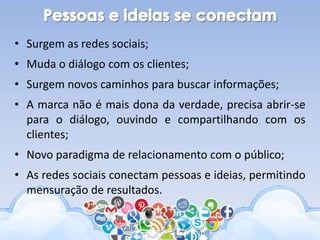 • Surgem as redes sociais;
• Muda o diálogo com os clientes;
• Surgem novos caminhos para buscar informações;
• A marca não é mais dona da verdade, precisa abrir-se
para o diálogo, ouvindo e compartilhando com os
clientes;
• Novo paradigma de relacionamento com o público;
• As redes sociais conectam pessoas e ideias, permitindo
mensuração de resultados.
 