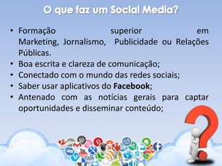 • Formação superior em
Marketing, Jornalismo, Publicidade ou Relações
Públicas.
• Boa escrita e clareza de comunicação;
• Conectado com o mundo das redes sociais;
• Saber usar aplicativos do Facebook;
• Antenado com as notícias gerais para captar
oportunidades e disseminar conteúdo;
 