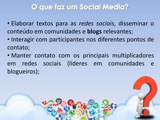 • Elaborar textos para as redes sociais, disseminar o
conteúdo em comunidades e blogs relevantes;
• Interagir com participantes nos diferentes pontos de
contato;
• Manter contato com os principais multiplicadores
em redes sociais (líderes em comunidades e
blogueiros);
 
