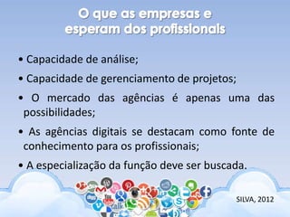 • Capacidade de análise;
• Capacidade de gerenciamento de projetos;
• O mercado das agências é apenas uma das
possibilidades;
• As agências digitais se destacam como fonte de
conhecimento para os profissionais;
• A especialização da função deve ser buscada.
SILVA, 2012
 
