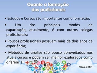 • Estudos e Cursos são importantes como formação;
• Um dos principais modos de
capacitação, atualmente, é com outros colegas
profissionais;
• Poucos profissionais possuem mais de dois anos de
experiência;
• Métodos de análise são pouco aproveitados nos
atuais cursos e podem ser melhor explorados como
diferencial.
SILVA, 2012
 