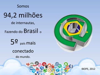 IBOPE, 2012
Somos
94,2 milhões
de internautas,
Fazendo do Brasil o
5º país mais
conectado
do mundo.
 