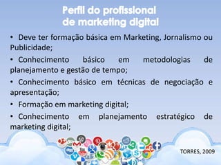 • Deve ter formação básica em Marketing, Jornalismo ou
Publicidade;
• Conhecimento básico em metodologias de
planejamento e gestão de tempo;
• Conhecimento básico em técnicas de negociação e
apresentação;
• Formação em marketing digital;
• Conhecimento em planejamento estratégico de
marketing digital;
TORRES, 2009
 