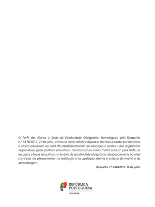 O Perfil dos Alunos à Saída da Escolaridade Obrigatória, homologado pelo Despacho
n.º 6478/2017, 26 de julho, afirma-se como referencial para as decisões a adotar por decisores
e atores educativos ao nível dos estabelecimentos de educação e ensino e dos organismos
responsáveis pelas políticas educativas, constituindo-se como matriz comum para todas as
escolas e ofertas educativas no âmbito da escolaridade obrigatória, designadamente ao nível
curricular, no planeamento, na realização e na avaliação interna e externa do ensino e da
aprendizagem.
Despacho n.º 6478/2017, 26 de julho
PERFIL DOS ALUNOS
À SAÍDA
DA ESCOLARIDADE
OBRIGATÓRIA
 
