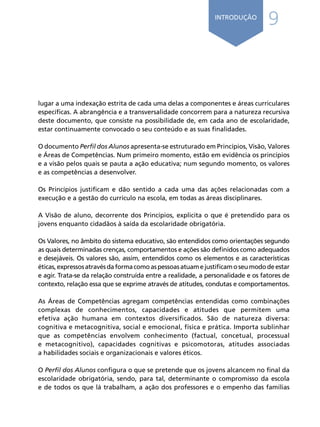 9INTRODUÇÃO
lugar a uma indexação estrita de cada uma delas a componentes e áreas curriculares
específicas. A abrangência e a transversalidade concorrem para a natureza recursiva
deste documento, que consiste na possibilidade de, em cada ano de escolaridade,
estar continuamente convocado o seu conteúdo e as suas finalidades.
O documento Perfil dos Alunos apresenta-se estruturado em Princípios, Visão, Valores
e Áreas de Competências. Num primeiro momento, estão em evidência os princípios
e a visão pelos quais se pauta a ação educativa; num segundo momento, os valores
e as competências a desenvolver.
Os Princípios justificam e dão sentido a cada uma das ações relacionadas com a
execução e a gestão do currículo na escola, em todas as áreas disciplinares.
A Visão de aluno, decorrente dos Princípios, explicita o que é pretendido para os
jovens enquanto cidadãos à saída da escolaridade obrigatória.
Os Valores, no âmbito do sistema educativo, são entendidos como orientações segundo
as quais determinadas crenças, comportamentos e ações são definidos como adequados
e desejáveis. Os valores são, assim, entendidos como os elementos e as características
éticas,expressosatravésdaformacomoaspessoasatuamejustificamoseumododeestar
e agir. Trata-se da relação construída entre a realidade, a personalidade e os fatores de
contexto, relação essa que se exprime através de atitudes, condutas e comportamentos.
As Áreas de Competências agregam competências entendidas como combinações
complexas de conhecimentos, capacidades e atitudes que permitem uma
efetiva ação humana em contextos diversificados. São de natureza diversa:
cognitiva e metacognitiva, social e emocional, física e prática. Importa sublinhar
que as competências envolvem conhecimento (factual, concetual, processual
e metacognitivo), capacidades cognitivas e psicomotoras, atitudes associadas
a habilidades sociais e organizacionais e valores éticos.
O Perfil dos Alunos configura o que se pretende que os jovens alcancem no final da
escolaridade obrigatória, sendo, para tal, determinante o compromisso da escola
e de todos os que lá trabalham, a ação dos professores e o empenho das famílias
Í N D I C Epágina anterior página seguinte
 