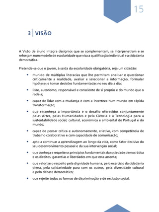 15
3 | VISÃO
A Visão de aluno integra desígnios que se complementam, se interpenetram e se
reforçam num modelo de escolaridade que visa a qualificação individual e a cidadania
democrática.
Pretende-se que o jovem, à saída da escolaridade obrigatória, seja um cidadão:
•	 munido de múltiplas literacias que lhe permitam analisar e questionar
criticamente a realidade, avaliar e selecionar a informação, formular
hipóteses e tomar decisões fundamentadas no seu dia a dia;
•	 livre, autónomo, responsável e consciente de si próprio e do mundo que o
rodeia;
•	 capaz de lidar com a mudança e com a incerteza num mundo em rápida
transformação;
•	 que reconheça a importância e o desafio oferecidos conjuntamente
pelas Artes, pelas Humanidades e pela Ciência e a Tecnologia para a
sustentabilidade social, cultural, económica e ambiental de Portugal e do
mundo;
•	 capaz de pensar crítica e autonomamente, criativo, com competência de
trabalho colaborativo e com capacidade de comunicação;
•	 apto a continuar a aprendizagem ao longo da vida, como fator decisivo do
seu desenvolvimento pessoal e da sua intervenção social;
•	 que conheça e respeite os princípios fundamentais da sociedade democrática
e os direitos, garantias e liberdades em que esta assenta;
•	 que valorize o respeito pela dignidade humana, pelo exercício da cidadania
plena, pela solidariedade para com os outros, pela diversidade cultural
e pelo debate democrático;
•	 que rejeite todas as formas de discriminação e de exclusão social.
Í N D I C E
página anterior página seguinte
 