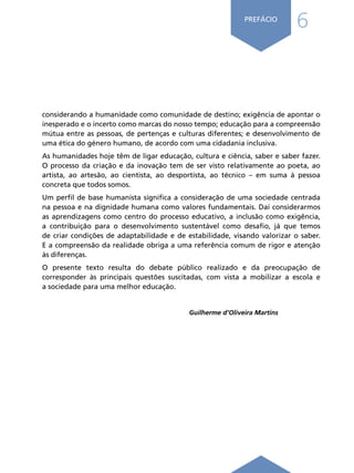 6
PREFÁCIO
considerando a humanidade como comunidade de destino; exigência de apontar o
inesperado e o incerto como marcas do nosso tempo; educação para a compreensão
mútua entre as pessoas, de pertenças e culturas diferentes; e desenvolvimento de
uma ética do género humano, de acordo com uma cidadania inclusiva.
As humanidades hoje têm de ligar educação, cultura e ciência, saber e saber fazer.
O processo da criação e da inovação tem de ser visto relativamente ao poeta, ao
artista, ao artesão, ao cientista, ao desportista, ao técnico – em suma à pessoa
concreta que todos somos.
Um perfil de base humanista significa a consideração de uma sociedade centrada
na pessoa e na dignidade humana como valores fundamentais. Daí considerarmos
as aprendizagens como centro do processo educativo, a inclusão como exigência,
a contribuição para o desenvolvimento sustentável como desafio, já que temos
de criar condições de adaptabilidade e de estabilidade, visando valorizar o saber.
E a compreensão da realidade obriga a uma referência comum de rigor e atenção
às diferenças.
O presente texto resulta do debate público realizado e da preocupação de
corresponder às principais questões suscitadas, com vista a mobilizar a escola e
a sociedade para uma melhor educação.
Guilherme d’Oliveira Martins
Í N D I C E
página anterior página seguinte
 