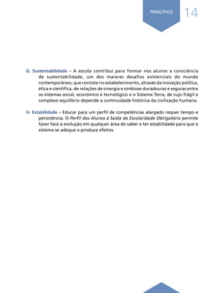 14
PRINCÍPIOS
G. Sustentabilidade – A escola contribui para formar nos alunos a consciência
de sustentabilidade, um dos maiores desafios existenciais do mundo
contemporâneo, que consiste no estabelecimento, através da inovação política,
ética e científica, de relações de sinergia e simbiose duradouras e seguras entre
os sistemas social, económico e tecnológico e o Sistema Terra, de cujo frágil e
complexo equilíbrio depende a continuidade histórica da civilização humana.
H. Estabilidade – Educar para um perfil de competências alargado requer tempo e
persistência. O Perfil dos Alunos à Saída da Escolaridade Obrigatória permite
fazer face à evolução em qualquer área do saber e ter estabilidade para que o
sistema se adeque e produza efeitos.
 
Í N D I C E
página anterior página seguinte
 