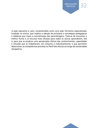 32
IMPLICAÇÕES
PRÁTICAS
A ação educativa é, pois, compreendida como uma ação formativa especializada,
fundada no ensino, que implica a adoção de princípios e estratégias pedagógicas
e didáticas que visam a concretização das aprendizagens. Trata-se de encontrar a
melhor forma e os recursos mais eficazes para todos os alunos aprenderem, isto
é, para que se produza uma apropriação efetiva dos conhecimentos, capacidades
e atitudes que se trabalharam, em conjunto e individualmente, e que permitem
desenvolver as competências previstas no Perfil dos Alunos ao longo da escolaridade
obrigatória.
Í N D I C E
página anterior
 