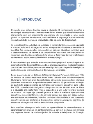 7
INTRODUÇÃO
1 | INTRODUÇÃO
O mundo atual coloca desafios novos à educação. O conhecimento científico e
tecnológico desenvolve-se a um ritmo de tal forma intenso que somos confrontados
diariamente com um crescimento exponencial de informação a uma escala
global. As questões relacionadas com identidade e segurança, sustentabilidade,
interculturalidade, inovação e criatividade estão no cerne do debate atual.
As conexões entre o indivíduo e a sociedade e, concomitantemente, entre o passado
e o futuro, colocam à educação e à escola múltiplos desafios que suscitam diversas
questões. Por exemplo, saber como podem os sistemas educativos contribuir para
o desenvolvimento de valores e de competências nos alunos que lhes permitam
responder aos desafios complexos deste século e fazer face às imprevisibilidades
resultantes da evolução do conhecimento e da tecnologia.
É neste contexto que a escola, enquanto ambiente propício à aprendizagem e ao
desenvolvimento de competências, onde os alunos adquirem as múltiplas literacias
que precisam de mobilizar, tem que se ir reconfigurando para responder às exigências
destes tempos de imprevisibilidade e de mudanças aceleradas.
Desde a aprovação da Lei de Bases do Sistema Educativo Português (LBSE), em 1986,
as medidas de política educativa foram sendo tomadas com um duplo objetivo:
(i) alargar o número de anos da escolaridade obrigatória, assegurando às crianças e
jovens em idade escolar a equidade no acesso à escola; (ii) garantir uma educação
de qualidade, proporcionando as melhores oportunidades educativas para todos.
Em 2009, a escolaridade obrigatória alargou-se até aos dezoito anos de idade
e a educação pré-escolar tem vindo a expandir-se a um cada vez maior número
de crianças. Para que seja possível garantir a todos as melhores oportunidades
educativas, independentemente do percurso escolar que cada um possa realizar
em função dos seus objetivos, constitui um imperativo estabelecer um referencial
educativo único que, aceitando a diversidade de percursos, assegure a coerência do
sistema de educação e dê sentido à escolaridade obrigatória.
Este propósito abrange e inclui todas as oportunidades de desenvolvimento e
aprendizagem de crianças em contexto familiar, a par com a educação de infância
nas respostas formais de creche e jardim de infância. A Lei-Quadro da Educação
Í N D I C E
página anterior página seguinte
 