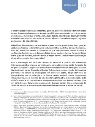 10
INTRODUÇÃO
e encarregados de educação. Docentes, gestores, decisores políticos e também todos
osque,diretaouindiretamente,têmresponsabilidadesnaeducaçãoencontram,neste
documento, a matriz que orienta a tomada de decisão no âmbito do desenvolvimento
curricular, consistente com a visão de futuro definida como relevante para os jovens
portugueses do nosso tempo.
O Perfil dos Alunos aponta para uma educação escolar em que os alunos desta geração
global constroem e sedimentam uma cultura científica e artística de base humanista.
Para tal, mobilizam valores e competências que lhes permitem intervir na vida e
na história dos indivíduos e das sociedades, tomar decisões livres e fundamentadas
sobre questões naturais, sociais e éticas, e dispor de uma capacidade de participação
cívica, ativa, consciente e responsável.
Para a elaboração do Perfil dos Alunos foi essencial a consulta de referenciais
internacionais sobre ensino e aprendizagem, nomeadamente da União Europeia, da
Organização para a Cooperação e Desenvolvimento Económico e da Organização das
Nações Unidas para a Educação, Ciência e Cultura, bem como a revisão da literatura
produzida no campo da investigação em educação, sobre, designadamente, as
competências que as crianças e os jovens devem adquirir como ferramentas
indispensáveis para o exercício de uma cidadania plena, ativa e criativa na sociedade
da informação e do conhecimento em que estamos inseridos. Foram também tidos
em consideração documentos análogos de diversos países1
, textos educativos de
âmbito nacional2
e textos orientadores de entidades europeias e internacionais3
.
1	 Entre outros, os documentos curriculares de Austrália, British Columbia e Alberta (Canadá), Finlândia, França, Nova
Zelândia e Singapura.
2	 Foram tidos em conta documentos educativos de âmbito nacional, entre os quais a Lei de Bases do Sistema Educativo; o
Perfil cultural desejável do diplomado do ensino secundário (1988); o Currículo Nacional do Ensino Básico: competências
essenciais (2001); Educação para a cidadania − Proposta Curricular para os Ensinos Básico e Secundário (coordenado
por M.ª Emília Brederode Santos, 2011) e a Recomendação n.º 3/2012 sobre o prolongamento da escolaridade universal
e obrigatória até ao 12.º ano ou até aos 18 anos, do Conselho Nacional de Educação.
3	 Fizeram parte desta consulta documentos educativos de âmbito internacional: o Pacto Europeu para a Juventude
(2005); o Quadro de Referência Europeu para as Competências Essenciais para a Aprendizagem ao Longo da Vida
- Recomendação n.º 2006/962/CE do Parlamento Europeu e do Conselho da União Europeia, de 18 de dezembro
(revisto em 2014); o projeto Assessment and Teaching of 21st Century Skills (desenvolvido entre 2009 e 2012); The
Future of Education and Skills, projeto Education 2030, da OCDE (2016); New Vision for Education: Fostering Social
and Emotional Learning through Technology, do WEF (2016); Competencies for Democratic Culture: Living Together
as Equals in Culturally Diverse Democratic Societies, do Conselho da Europa (2016); Education 2030 Framework for
Action, da UNESCO (2016).	
Í N D I C E
página anterior página seguinte
 