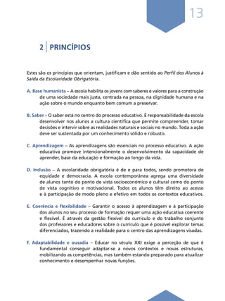13
2 | PRINCÍPIOS
Estes são os princípios que orientam, justificam e dão sentido ao Perfil dos Alunos à
Saída da Escolaridade Obrigatória.
A. Base humanista – A escola habilita os jovens com saberes e valores para a construção
de uma sociedade mais justa, centrada na pessoa, na dignidade humana e na
ação sobre o mundo enquanto bem comum a preservar.
B. Saber – O saber está no centro do processo educativo. É responsabilidade da escola
desenvolver nos alunos a cultura científica que permite compreender, tomar
decisões e intervir sobre as realidades naturais e sociais no mundo. Toda a ação
deve ser sustentada por um conhecimento sólido e robusto.
C. Aprendizagem – As aprendizagens são essenciais no processo educativo. A ação
educativa promove intencionalmente o desenvolvimento da capacidade de
aprender, base da educação e formação ao longo da vida.
D. Inclusão – A escolaridade obrigatória é de e para todos, sendo promotora de
equidade e democracia. A escola contemporânea agrega uma diversidade
de alunos tanto do ponto de vista socioeconómico e cultural como do ponto
de vista cognitivo e motivacional. Todos os alunos têm direito ao acesso
e à participação de modo pleno e efetivo em todos os contextos educativos.
E. Coerência e flexibilidade – Garantir o acesso à aprendizagem e à participação
dos alunos no seu processo de formação requer uma ação educativa coerente
e flexível. É através da gestão flexível do currículo e do trabalho conjunto
dos professores e educadores sobre o currículo que é possível explorar temas
diferenciados, trazendo a realidade para o centro das aprendizagens visadas.
F. Adaptabilidade e ousadia – Educar no século XXI exige a perceção de que é
fundamental conseguir adaptar-se a novos contextos e novas estruturas,
mobilizando as competências, mas também estando preparado para atualizar
conhecimento e desempenhar novas funções.
Í N D I C E
página anterior página seguinte
 