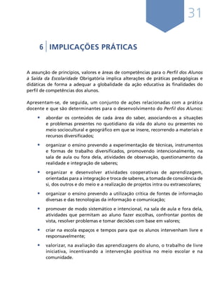 31
6 | IMPLICAÇÕES PRÁTICAS
A assunção de princípios, valores e áreas de competências para o Perfil dos Alunos
à Saída da Escolaridade Obrigatória implica alterações de práticas pedagógicas e
didáticas de forma a adequar a globalidade da ação educativa às finalidades do
perfil de competências dos alunos.
Apresentam-se, de seguida, um conjunto de ações relacionadas com a prática
docente e que são determinantes para o desenvolvimento do Perfil dos Alunos:
•	 abordar os conteúdos de cada área do saber, associando-os a situações
e problemas presentes no quotidiano da vida do aluno ou presentes no
meio sociocultural e geográfico em que se insere, recorrendo a materiais e
recursos diversificados;
•	 organizar o ensino prevendo a experimentação de técnicas, instrumentos
e formas de trabalho diversificados, promovendo intencionalmente, na
sala de aula ou fora dela, atividades de observação, questionamento da
realidade e integração de saberes;
•	 organizar e desenvolver atividades cooperativas de aprendizagem,
orientadas para a integração e troca de saberes, a tomada de consciência de
si, dos outros e do meio e a realização de projetos intra ou extraescolares;
•	 organizar o ensino prevendo a utilização crítica de fontes de informação
diversas e das tecnologias da informação e comunicação;
•	 promover de modo sistemático e intencional, na sala de aula e fora dela,
atividades que permitam ao aluno fazer escolhas, confrontar pontos de
vista, resolver problemas e tomar decisões com base em valores;
•	 criar na escola espaços e tempos para que os alunos intervenham livre e
responsavelmente;
•	 valorizar, na avaliação das aprendizagens do aluno, o trabalho de livre
iniciativa, incentivando a intervenção positiva no meio escolar e na
comunidade.
Í N D I C E
página anterior página seguinte
 
