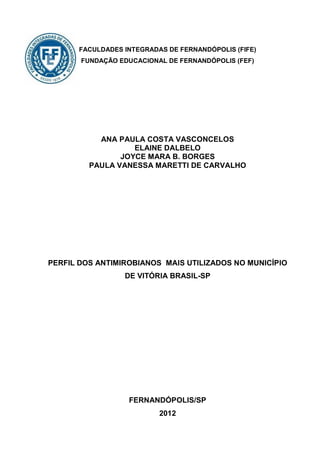 FACULDADES INTEGRADAS DE FERNANDÓPOLIS (FIFE)
       FUNDAÇÃO EDUCACIONAL DE FERNANDÓPOLIS (FEF)




           ANA PAULA COSTA VASCONCELOS
                   ELAINE DALBELO
                JOYCE MARA B. BORGES
         PAULA VANESSA MARETTI DE CARVALHO




PERFIL DOS ANTIMIROBIANOS MAIS UTILIZADOS NO MUNICÍPIO
                 DE VITÓRIA BRASIL-SP




                  FERNANDÓPOLIS/SP
                          2012
 