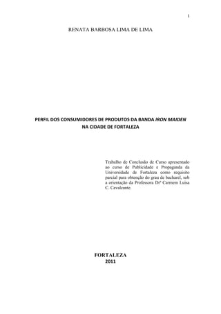 1
RENATA BARBOSA LIMA DE LIMA
PERFIL DOS CONSUMIDORES DE PRODUTOS DA BANDA IRON MAIDEN
NA CIDADE DE FORTALEZA
Trabalho de Conclusão de Curso apresentado
ao curso de Publicidade e Propaganda da
Universidade de Fortaleza como requisito
parcial para obtenção do grau de bacharel, sob
a orientação da Professora Drª Carmem Luisa
C. Cavalcante.
FORTALEZA
2011
 