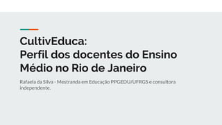 CultivEduca:
Perfil dos docentes do Ensino
Médio no Rio de Janeiro
Rafaela da Silva - Mestranda em Educação PPGEDU/UFRGS e consultora
independente.
 