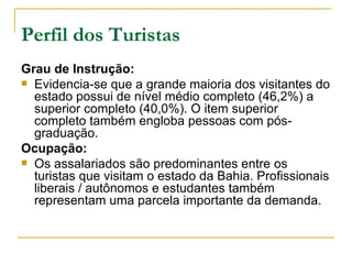 Perfil dos Turistas Grau de Instrução: Evidencia-se que a grande maioria dos visitantes do estado possui de nível médio completo (46,2%) a superior completo (40,0%). O item superior completo também engloba pessoas com pós-graduação. Ocupação: Os assalariados são predominantes entre os turistas que visitam o estado da Bahia. Profissionais liberais / autônomos e estudantes também representam uma parcela importante da demanda. 