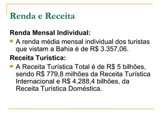 Renda e Receita Renda Mensal Individual: A renda média mensal individual dos turistas que vistam a Bahia é de R$ 3.357,06. Receita Turística: A Receita Turística Total é de R$ 5 bilhões, sendo R$ 779,8 milhões da Receita Turística Internacional e R$ 4.288,4 bilhões, da Receita Turística Doméstica. 