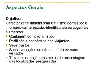 Aspectos Gerais Objetivos:   Caracterizar e dimensionar o turismo doméstico e internacional no estado, identificando os seguintes elementos: Contagem do fluxo turístico Perfil sócio-econômico dos viajantes Seus gastos Suas avaliações das áreas e / ou eventos visitados Taxa de ocupação dos meios de hospedagem das localidades pesquisadas. 