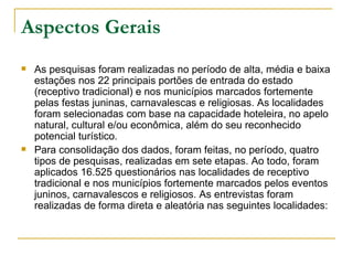 Aspectos Gerais As pesquisas foram realizadas no período de alta, média e baixa estações nos 22 principais portões de entrada do estado (receptivo tradicional) e nos municípios marcados fortemente pelas festas juninas, carnavalescas e religiosas. As localidades foram selecionadas com base na capacidade hoteleira, no apelo natural, cultural e/ou econômica, além do seu reconhecido potencial turístico. Para consolidação dos dados, foram feitas, no período, quatro tipos de pesquisas, realizadas em sete etapas. Ao todo, foram aplicados 16.525 questionários nas localidades de receptivo tradicional e nos municípios fortemente marcados pelos eventos juninos, carnavalescos e religiosos. As entrevistas foram realizadas de forma direta e aleatória nas seguintes localidades: 