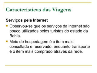 Características das Viagens Serviços pela Internet Observou-se que os serviços da internet são pouco utilizados pelos turistas do estado da Bahia.  Meio de hospedagem é o item mais consultado e reservado, enquanto transporte é o item mais comprado através da rede.   
