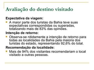 Avaliação do destino visitado Expectativa da viagem: A maior parte dos turistas da Bahia teve suas expectativas correspondidas ou superadas, totalizando mais de 83% das opiniões. Intenção de retorno: Observa-se nitidamente a intenção de retorno para todas as localidades da Bahia pela maioria dos turistas do estado, representando 92,6% do total. Recomendação da localidade: Mais de 94% dos visitantes recomendariam o local visitado a outras pessoas. 
