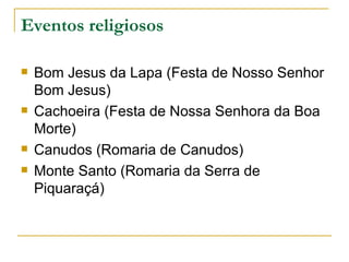 Eventos religiosos Bom Jesus da Lapa (Festa de Nosso Senhor Bom Jesus) Cachoeira (Festa de Nossa Senhora da Boa Morte) Canudos (Romaria de Canudos) Monte Santo (Romaria da Serra de Piquaraçá)  