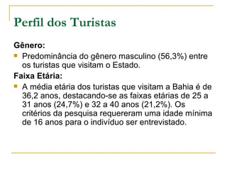 Perfil dos Turistas Gênero: Predominância do gênero masculino (56,3%) entre os turistas que visitam o Estado. Faixa Etária: A média etária dos turistas que visitam a Bahia é de 36,2 anos, destacando-se as faixas etárias de 25 a 31 anos (24,7%) e 32 a 40 anos (21,2%). Os critérios da pesquisa requereram uma idade mínima de 16 anos para o indivíduo ser entrevistado. 