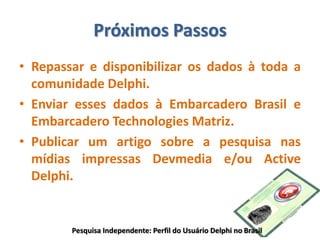 Próximos Passos
• Repassar e disponibilizar os dados à toda a
comunidade Delphi.
• Enviar esses dados à Embarcadero Brasil e
Embarcadero Technologies Matriz.
• Publicar um artigo sobre a pesquisa nas
mídias impressas Devmedia e/ou Active
Delphi.
Pesquisa Independente: Perfil do Usuário Delphi no Brasil
 